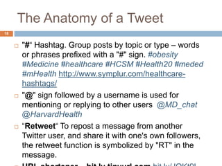 The Anatomy of a Tweet
 "#“ Hashtag. Group posts by topic or type – words
or phrases prefixed with a "#" sign. #obesity
#Medicine #healthcare #HCSM #Health20 #meded
#mHealth http://www.symplur.com/healthcare-
hashtags/
 "@" sign followed by a username is used for
mentioning or replying to other users @MD_chat
@HarvardHealth
 “Retweet“ To repost a message from another
Twitter user, and share it with one's own followers,
the retweet function is symbolized by "RT" in the
message.
18
 