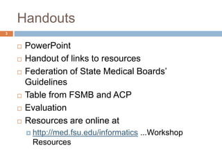Handouts
3
 PowerPoint
 Handout of links to resources
 Federation of State Medical Boards’
Guidelines
 Table from FSMB and ACP
 Evaluation
 Resources are online at
 http://med.fsu.edu/informatics ...Workshop
Resources
 