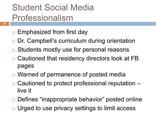 Student Social Media
Professionalism
 Emphasized from first day
 Dr. Campbell’s curriculum during orientation
 Students mostly use for personal reasons
 Cautioned that residency directors look at FB
pages
 Warned of permanence of posted media
 Cautioned to protect professional reputation –
live it
 Defines “inappropriate behavior” posted online
 Urged to use privacy settings to limit access
32
 
