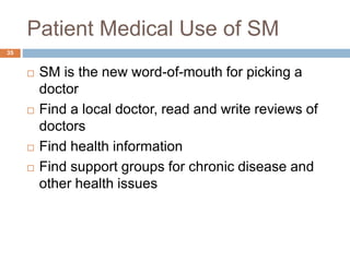 Patient Medical Use of SM
 SM is the new word-of-mouth for picking a
doctor
 Find a local doctor, read and write reviews of
doctors
 Find health information
 Find support groups for chronic disease and
other health issues
35
 