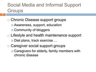 Social Media and Informal Support
Groups
 Chronic Disease support groups
 Awareness, support, education
 Community of bloggers
 Lifestyle and health maintenance support
 Diet plans, track exercise …
 Caregiver social support groups
 Caregivers for elderly, family members with
chronic disease
37
 