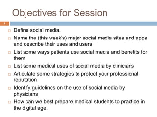 Objectives for Session
 Define social media.
 Name the (this week’s) major social media sites and apps
and describe their uses and users
 List some ways patients use social media and benefits for
them
 List some medical uses of social media by clinicians
 Articulate some strategies to protect your professional
reputation
 Identify guidelines on the use of social media by
physicians
 How can we best prepare medical students to practice in
the digital age.
4
 