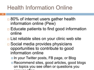 Health Information Online
44
 80% of internet users gather health
information online (Pew)
 Educate patients to find good information
online
 List reliable sites on your clinic web site
 Social media provides physicians
opportunities to contribute to good
information online
 In your Twitter posts, FB page, or Blog
 Recommend sites, good articles, good blogs
on topics you see often or questions you
 