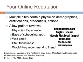 Your Online Reputation
49
 Multiple sites contain physician demographics,
certifications, credentials, actions…
 Allow patient reviews
 Physician Experience
 Ease of scheduling appt.
 Wait times
 Staff friendliness
 Would they recommend to friend
Establishing, Managing, and Protecting Your Online Reputation: A Social Media
Guide for Physicians and Medical Practices
by Kevin Pho M.D., Susan Gay
Healthgrades.com
AngiesList.com
Google Plus Local (maps)
Vitals.com
Zocdoc.com
…and many more
 