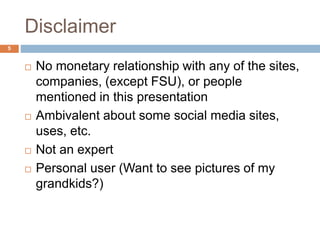 Disclaimer
5
 No monetary relationship with any of the sites,
companies, (except FSU), or people
mentioned in this presentation
 Ambivalent about some social media sites,
uses, etc.
 Not an expert
 Personal user (Want to see pictures of my
grandkids?)
 