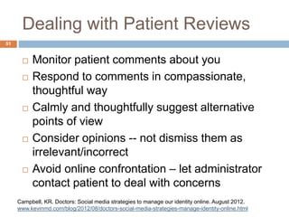 Dealing with Patient Reviews
 Monitor patient comments about you
 Respond to comments in compassionate,
thoughtful way
 Calmly and thoughtfully suggest alternative
points of view
 Consider opinions -- not dismiss them as
irrelevant/incorrect
 Avoid online confrontation – let administrator
contact patient to deal with concerns
51
Campbell, KR. Doctors: Social media strategies to manage our identity online. August 2012.
www.kevinmd.com/blog/2012/08/doctors-social-media-strategies-manage-identity-online.html
 