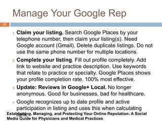 Manage Your Google Rep
1. Claim your listing. Search Google Places by your
telephone number, then claim your listing(s). Need
Google account (Gmail). Delete duplicate listings. Do not
use the same phone number for multiple locations.
2. Complete your listing. Fill out profile completely. Add
link to website and practice description. Use keywords
that relate to practice or specialty. Google Places shows
your profile completion rate. 100% most effective.
3. Update: Reviews in Google+ Local. No longer
anonymous. Good for businesses, bad for healthcare.
4. Google recognizes up to date profile and active
participation in listing and uses this when calculating
rank.
53
Establishing, Managing, and Protecting Your Online Reputation: A Social
Media Guide for Physicians and Medical Practices
 