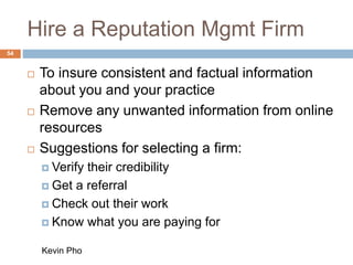 Hire a Reputation Mgmt Firm
54
 To insure consistent and factual information
about you and your practice
 Remove any unwanted information from online
resources
 Suggestions for selecting a firm:
 Verify their credibility
 Get a referral
 Check out their work
 Know what you are paying for
Kevin Pho
 