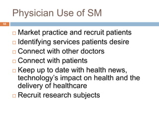 Physician Use of SM
 Market practice and recruit patients
 Identifying services patients desire
 Connect with other doctors
 Connect with patients
 Keep up to date with health news,
technology’s impact on health and the
delivery of healthcare
 Recruit research subjects
55
 