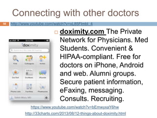 Connecting with other doctors
 doximity.com The Private
Network for Physicians. Med
Students. Convenient &
HIPAA-compliant. Free for
doctors on iPhone, Android
and web. Alumni groups.
Secure patient information,
eFaxing, messaging.
Consults. Recruiting.
56 http://www.youtube.com/watch?v=xL85FlmbI_4
http://33charts.com/2013/08/12-things-about-doximity.html
https://www.youtube.com/watch?v=bEmwyxaY6hw
 