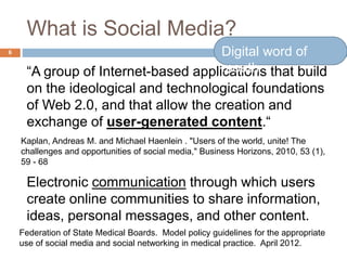 What is Social Media?
“A group of Internet-based applications that build
on the ideological and technological foundations
of Web 2.0, and that allow the creation and
exchange of user-generated content.“
Electronic communication through which users
create online communities to share information,
ideas, personal messages, and other content.
Kaplan, Andreas M. and Michael Haenlein . "Users of the world, unite! The
challenges and opportunities of social media," Business Horizons, 2010, 53 (1),
59 - 68
Federation of State Medical Boards. Model policy guidelines for the appropriate
use of social media and social networking in medical practice. April 2012.
6 Digital word of
mouth
 