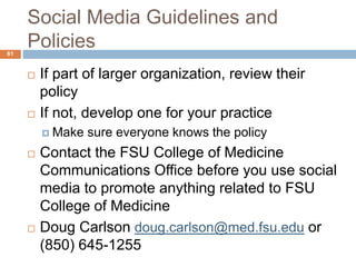 Social Media Guidelines and
Policies
 If part of larger organization, review their
policy
 If not, develop one for your practice
 Make sure everyone knows the policy
 Contact the FSU College of Medicine
Communications Office before you use social
media to promote anything related to FSU
College of Medicine
 Doug Carlson doug.carlson@med.fsu.edu or
(850) 645-1255
61
 