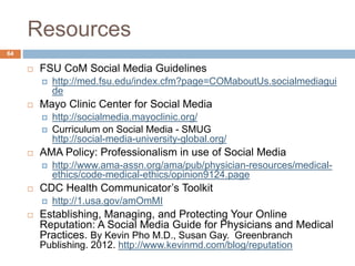 Resources
 FSU CoM Social Media Guidelines
 http://med.fsu.edu/index.cfm?page=COMaboutUs.socialmediagui
de
 Mayo Clinic Center for Social Media
 http://socialmedia.mayoclinic.org/
 Curriculum on Social Media - SMUG
http://social-media-university-global.org/
 AMA Policy: Professionalism in use of Social Media
 http://www.ama-assn.org/ama/pub/physician-resources/medical-
ethics/code-medical-ethics/opinion9124.page
 CDC Health Communicator’s Toolkit
 http://1.usa.gov/amOmMI
 Establishing, Managing, and Protecting Your Online
Reputation: A Social Media Guide for Physicians and Medical
Practices. By Kevin Pho M.D., Susan Gay. Greenbranch
Publishing. 2012. http://www.kevinmd.com/blog/reputation
64
 