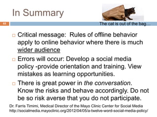 In Summary
 Critical message: Rules of offline behavior
apply to online behavior where there is much
wider audience
 Errors will occur: Develop a social media
policy -provide orientation and training. View
mistakes as learning opportunities.
 There is great power in the conversation.
Know the risks and behave accordingly. Do not
be so risk averse that you do not participate.
Dr. Farris Timimi, Medical Director of the Mayo Clinic Center for Social Media
http://socialmedia.mayoclinic.org/2012/04/05/a-twelve-word-social-media-policy/
65 The cat is out of the bag…
 