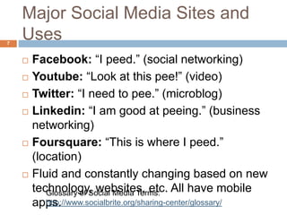Major Social Media Sites and
Uses
 Facebook: “I peed.” (social networking)
 Youtube: “Look at this pee!” (video)
 Twitter: “I need to pee.” (microblog)
 Linkedin: “I am good at peeing.” (business
networking)
 Foursquare: “This is where I peed.”
(location)
 Fluid and constantly changing based on new
technology, websites, etc. All have mobile
apps.
Glossary of Social Media Terms:
http://www.socialbrite.org/sharing-center/glossary/
7
 