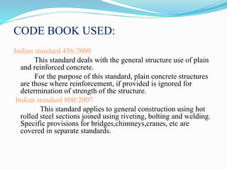 CODE BOOK USED:
Indian standard 456:2000
This standard deals with the general structure use of plain
and reinforced concrete.
For the purpose of this standard, plain concrete structures
are those where reinforcement, if provided is ignored for
determination of strength of the structure.
Indian standard 800:2007
This standard applies to general construction using hot
rolled steel sections joined using riveting, bolting and welding.
Specific provisions for bridges,chimneys,cranes, etc are
covered in separate standards.
 
