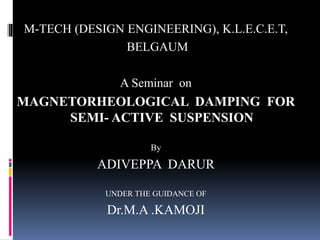 M-TECH (DESIGN ENGINEERING), K.L.E.C.E.T,
BELGAUM
A Seminar on
MAGNETORHEOLOGICAL DAMPING FOR
SEMI- ACTIVE SUSPENSION
By
ADIVEPPA DARUR
UNDER THE GUIDANCE OF
Dr.M.A .KAMOJI
 