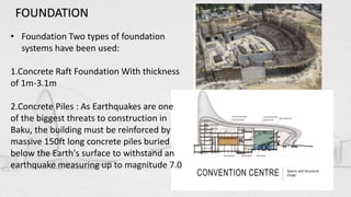 • Foundation Two types of foundation
systems have been used:
1.Concrete Raft Foundation With thickness
of 1m-3.1m
2.Concrete Piles : As Earthquakes are one
of the biggest threats to construction in
Baku, the building must be reinforced by
massive 150ft long concrete piles buried
below the Earth's surface to withstand an
earthquake measuring up to magnitude 7.0
FOUNDATION
 