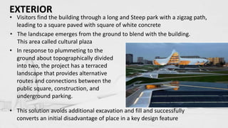• Visitors find the building through a long and Steep park with a zigzag path,
leading to a square paved with square of white concrete
• The landscape emerges from the ground to blend with the building.
This area called cultural plaza
• In response to plummeting to the
ground about topographically divided
into two, the project has a terraced
landscape that provides alternative
routes and connections between the
public square, construction, and
underground parking.
• This solution avoids additional excavation and fill and successfully
converts an initial disadvantage of place in a key design feature
EXTERIOR
 