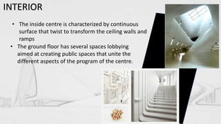 INTERIOR
• The inside centre is characterized by continuous
surface that twist to transform the ceiling walls and
ramps
• The ground floor has several spaces lobbying
aimed at creating public spaces that unite the
different aspects of the program of the centre.
 