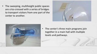 • The sweeping, multiheight public spaces
are criss-crossed with a series of bridges
to transport visitors from one part of the
center to another.
.
• The center's three main programs join
together in a main hall with multiple
levels and pathways.
 