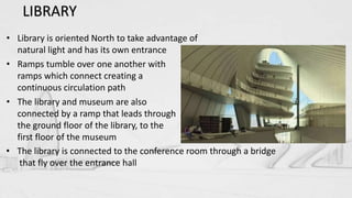 • Library is oriented North to take advantage of
natural light and has its own entrance
• Ramps tumble over one another with
ramps which connect creating a
continuous circulation path
• The library and museum are also
connected by a ramp that leads through
the ground floor of the library, to the
first floor of the museum
• The library is connected to the conference room through a bridge
that fly over the entrance hall
LIBRARY
 
