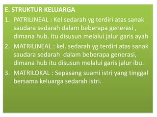 E. STRUKTUR KELUARGA
1. PATRILINEAL : Kel sedarah yg terdiri atas sanak
saudara sedarah dalam beberapa generasi ,
dimana hub. itu disusun melalui jalur garis ayah
2. MATRILINEAL : kel. sedarah yg terdiri atas sanak
saudara sedarah dalam beberapa generasi,
dimana hub itu disusun melalui garis jalur ibu.
3. MATRILOKAL : Sepasang suami istri yang tinggal
bersama keluarga sedarah istri.
 