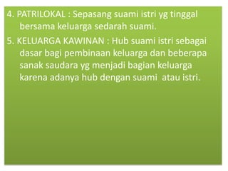 4. PATRILOKAL : Sepasang suami istri yg tinggal
bersama keluarga sedarah suami.
5. KELUARGA KAWINAN : Hub suami istri sebagai
dasar bagi pembinaan keluarga dan beberapa
sanak saudara yg menjadi bagian keluarga
karena adanya hub dengan suami atau istri.
 