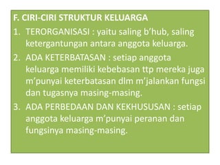 F. CIRI-CIRI STRUKTUR KELUARGA
1. TERORGANISASI : yaitu saling b’hub, saling
ketergantungan antara anggota keluarga.
2. ADA KETERBATASAN : setiap anggota
keluarga memiliki kebebasan ttp mereka juga
m’punyai keterbatasan dlm m’jalankan fungsi
dan tugasnya masing-masing.
3. ADA PERBEDAAN DAN KEKHUSUSAN : setiap
anggota keluarga m’punyai peranan dan
fungsinya masing-masing.
 