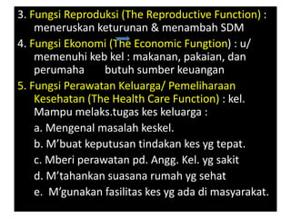 3. Fungsi Reproduksi (The Reproductive Function) :
meneruskan keturunan & menambah SDM
4. Fungsi Ekonomi (The Economic Fungtion) : u/
memenuhi keb kel : makanan, pakaian, dan
perumaha butuh sumber keuangan
5. Fungsi Perawatan Keluarga/ Pemeliharaan
Kesehatan (The Health Care Function) : kel.
Mampu melaks.tugas kes keluarga :
a. Mengenal masalah keskel.
b. M’buat keputusan tindakan kes yg tepat.
c. Mberi perawatan pd. Angg. Kel. yg sakit
d. M’tahankan suasana rumah yg sehat
e. M’gunakan fasilitas kes yg ada di masyarakat.
 