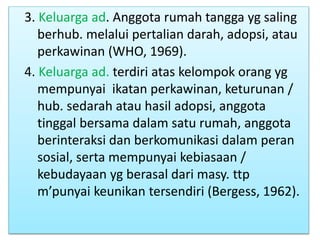 3. Keluarga ad. Anggota rumah tangga yg saling
berhub. melalui pertalian darah, adopsi, atau
perkawinan (WHO, 1969).
4. Keluarga ad. terdiri atas kelompok orang yg
mempunyai ikatan perkawinan, keturunan /
hub. sedarah atau hasil adopsi, anggota
tinggal bersama dalam satu rumah, anggota
berinteraksi dan berkomunikasi dalam peran
sosial, serta mempunyai kebiasaan /
kebudayaan yg berasal dari masy. ttp
m’punyai keunikan tersendiri (Bergess, 1962).
 