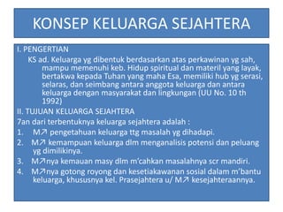 KONSEP KELUARGA SEJAHTERA
I. PENGERTIAN
KS ad. Keluarga yg dibentuk berdasarkan atas perkawinan yg sah,
mampu memenuhi keb. Hidup spiritual dan materil yang layak,
bertakwa kepada Tuhan yang maha Esa, memiliki hub yg serasi,
selaras, dan seimbang antara anggota keluarga dan antara
keluarga dengan masyarakat dan lingkungan (UU No. 10 th
1992)
II. TUJUAN KELUARGA SEJAHTERA
7an dari terbentuknya keluarga sejahtera adalah :
1. M↗ pengetahuan keluarga ttg masalah yg dihadapi.
2. M↗ kemampuan keluarga dlm menganalisis potensi dan peluang
yg dimilikinya.
3. M↗nya kemauan masy dlm m’cahkan masalahnya scr mandiri.
4. M↗nya gotong royong dan kesetiakawanan sosial dalam m’bantu
keluarga, khususnya kel. Prasejahtera u/ M↗ kesejahteraannya.
 