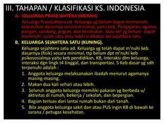 III. TAHAPAN / KLASIFIKASI KS. INDONESIA.
A. KELUARGA PRASEJAHTERA (MERAH)
Keluarga Prasejahtera ad. Keluarga yg belum dapat memenuhi
kebutuhan dasarnya secara minimal, yaitu keb. Pengajaran, agama,
pangan, sandang, papan, dan kesehatan. Atau kel yg belum dapat
memnuhi salah satu atau lebih indikator kel sejahtera satu.
B. KELUARGA SEJAHTERA SATU (KUNING).
Keluarga sejahtera satu ad. Keluarga yg telah dapat m’nuhi keb
dasarnya (fisik) secara minimal, ttp belum dpt m’nuhi keb
psikososialnya yaitu keb pendidikan, KB, Interaksi dlm keluarga,
interaksi dgn lingk t4 tinggal, dan transportasi. 5 Keb dasar yg sdh
terpenuhi adalah :
1. Anggota keluarga melaksanakan ibadah menurut agamanya
masing-masing.
2. Makan dua kali sehari atau lebih.
3. Seluruh anggota keluarga memiliki pakaian yg berbeda u/
aktivitas di rumah, bekerja / sekolah, dan bepergian.
4. Bagian terluas dari lantai rumah bukan dari tanah.
5. Bila anggota keluarga sakit dan atau PUS ingin KB di bawah ke
sarana / petugas kesehatan.
 