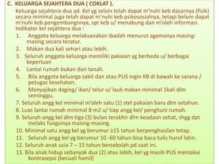C. KELUARGA SEJAHTERA DUA ( COKLAT ).
Keluarga sejahtera dua ad. Kel yg selain telah dapat m’nuhi keb dasarnya (fisik)
secara minimal juga telah dapat m’nuhi keb psikososialnya, tetapi belum dapat
m’nuhi keb pengembangnnya, spt keb u/ menabung dan m’oleh informasi.
Indikator kel sejahtera dua :
1. Anggota keluarga melaksanakan ibadah menurut agamanya masing-
masing secara teratur.
2. Makan dua kali sehari atau lebih.
3. Seluruh anggota keluarga memiliki pakaian yg berbeda u/ berbagai
keperluan
4. Lantai rumah bukan dari tanah.
5. Bila anggota keluarga sakit dan atau PUS ingin KB di bawah ke sarana /
petugas kesehatan.
6. Menyajikan daging/ ikan/ telur u/ lauk makan minimal 1kali dlm
seminggu.
7. Seluruh angg kel minimal m’oleh satu (1) stel pakaian baru dlm setahun.
8. Luas lantai rumah minimal 8 m2 u/ tiap angg kel/ penghuni rumah.
9. Seluruh angg kel dlm tiga (3) bulan terakhir dlm keadaan sehat, shgg dpt
melaks fungsinya masing-masing.
10. Minimal satu angg kel yg berumur ≥15 tahun berpenghasilan tetap.
11. Seluruh angg kel yg berumur 10 -60 tahun bisa baca tulis huruf latin.
12. Seluruh anak usia 7 – 15 tahun bersekolah pd saat ini.
13. Bila anak hidup sebanyak dua (2) atau lebih, kel yg masih PUS memakai
kontrasepsi (kecuali hamil)
 