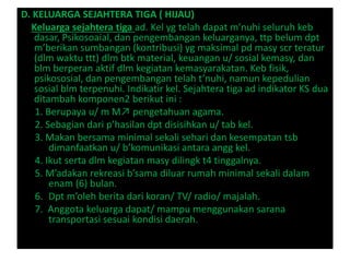 D. KELUARGA SEJAHTERA TIGA ( HIJAU)
Keluarga sejahtera tiga ad. Kel yg telah dapat m’nuhi seluruh keb
dasar, Psikosoaial, dan pengembangan keluarganya, ttp belum dpt
m’berikan sumbangan (kontribusi) yg maksimal pd masy scr teratur
(dlm waktu ttt) dlm btk material, keuangan u/ sosial kemasy, dan
blm berperan aktif dlm kegiatan kemasyarakatan. Keb fisik,
psikososial, dan pengembangan telah t’nuhi, namun kepedulian
sosial blm terpenuhi. Indikatir kel. Sejahtera tiga ad indikator KS dua
ditambah komponen2 berikut ini :
1. Berupaya u/ m M↗ pengetahuan agama.
2. Sebagian dari p’hasilan dpt disisihkan u/ tab kel.
3. Makan bersama minimal sekali sehari dan kesempatan tsb
dimanfaatkan u/ b’komunikasi antara angg kel.
4. Ikut serta dlm kegiatan masy dilingk t4 tinggalnya.
5. M’adakan rekreasi b’sama diluar rumah minimal sekali dalam
enam (6) bulan.
6. Dpt m’oleh berita dari koran/ TV/ radio/ majalah.
7. Anggota keluarga dapat/ mampu menggunakan sarana
transportasi sesuai kondisi daerah.
 