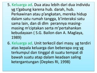 5. Keluarga ad. Dua atau lebih dari dua individu
yg t’gabung karena hub. darah, hub.
Perkawinan atau p’angkatan, mereka hidup
dalam satu rumah tangga, b’interaksi satu
sama lain, dan di dlm perannya masing-
masing m’ciptakan serta m’pertahankan
kebudayaan ( S.G. Bailon dan A. Maglaya,
1989)
6. Keluarga ad. Unit terkecil dari masy. yg terdiri
atas kepala keluarga dan beberapa org yg
terkumpul dan tinggal di suatu tempat di
bawah suatu atap dalam keadaan saling
ketergantungan (Depkes RI, 1998)
 