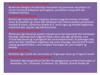 5. SIKAP-SIKAP PERAWATAN KELUARGA
Berkenaan dengan cara keluarga merasakan ttg perawatan kesehatan scr
umum termasuk pelayanan pencegahan, perawatan orang sakit dan
tindakan2 kesmas.
6. KOMPETENSI EMOSIONAL
Berhub dgn maturitas dan integritas dimana angg kel mampu m’hadapi
stress & masalah2 yg umum dlm kehidupan dan merencanakan pemecahan
masalah & stress, menerima disiplin & tj. serta tugas yg menjadi bagiannya,
menerima keb. org lain sbg kebutuhannya.
7. POLA KEHIDUPAN KELUARGA
Berkenaan dgn besarnya aspek2 interpersonal dan kelompok dari kehidupan
keluarga. Seberapa jauh angg kel hidup rukun satu dgn yg lainnya, cara
m’buat keputusan yg m’pengaruhi kel secara keseluruhan, tk dukungan satu
sama lain dan melakukan segalanya sbg suatu keluarga, rasa hormat & kasih
sayang yg diperlihatkan, cara mengatur keuangan kel, jenis disiplin yg
berlaku.
8. LINGKUNGAN FISIK
Berkaitan dgn rumah dan komunitas a/ lingkungan kerja yg m’ngaruhi keskel.
9. PENGGUNAAN FASILITAS2 KOMUNITAS
Berkaitan dgn pengetahuan kel dlm hal penggunaan sumber2 komunitas u/
kesehatan, mis : Posyandu, Puskesmas, RS, Sekolah, Rumah Ibadah dll.
 