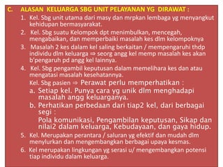 C. ALASAN KELUARGA SBG UNIT PELAYANAN YG DIRAWAT :
1. Kel. Sbg unit utama dari masy dan mrpkan lembaga yg menyangkut
kehidupan bermasyarakat.
2. Kel. Sbg suatu Kelompok dpt menimbulkan, mencegah,
mengabaikan, dan memperbaiki masalah kes dlm kelompoknya
3. Masalah 2 kes dalam kel saling berkaitan / mempengaruhi thdp
individu dlm keluarga ⇒ seorg angg kel memp masalah kes akan
b’pengaruh pd angg kel lainnya.
4. Kel. Sbg pengambil keputusan dalam memelihara kes dan atau
mengatasi masalah kesehatannya.
Kel. Sbg pasien ⇒ Perawat perlu memperhatikan :
a. Setiap kel. Punya cara yg unik dlm menghadapi
masalah angg keluarganya.
b. Perhatikan perbedaan dari tiap2 kel, dari berbagai
segi :
Pola komunikasi, Pengambilan keputusan, Sikap dan
nilai2 dalam keluarga, Kebudayaan, dan gaya hidup.
5. Kel. Merupakan perantara / saluran yg efektif dan mudah dlm
menylurkan dan mengembangkan berbagai upaya kesmas.
6. Kel merupakan lingkungan yg serasi u/ mengembangkan potensi
tiap individu dalam keluarga.
 