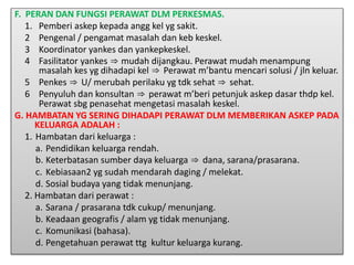 F. PERAN DAN FUNGSI PERAWAT DLM PERKESMAS.
1. Pemberi askep kepada angg kel yg sakit.
2 Pengenal / pengamat masalah dan keb keskel.
3 Koordinator yankes dan yankepkeskel.
4 Fasilitator yankes ⇒ mudah dijangkau. Perawat mudah menampung
masalah kes yg dihadapi kel ⇒ Perawat m’bantu mencari solusi / jln keluar.
5 Penkes ⇒ U/ merubah perilaku yg tdk sehat ⇒ sehat.
6 Penyuluh dan konsultan ⇒ perawat m’beri petunjuk askep dasar thdp kel.
Perawat sbg penasehat mengetasi masalah keskel.
G. HAMBATAN YG SERING DIHADAPI PERAWAT DLM MEMBERIKAN ASKEP PADA
KELUARGA ADALAH :
1. Hambatan dari keluarga :
a. Pendidikan keluarga rendah.
b. Keterbatasan sumber daya keluarga ⇒ dana, sarana/prasarana.
c. Kebiasaan2 yg sudah mendarah daging / melekat.
d. Sosial budaya yang tidak menunjang.
2. Hambatan dari perawat :
a. Sarana / prasarana tdk cukup/ menunjang.
b. Keadaan geografis / alam yg tidak menunjang.
c. Komunikasi (bahasa).
d. Pengetahuan perawat ttg kultur keluarga kurang.
 