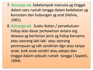 7. Keluarga ad. Sekelompok manusia yg tinggal
dalam satu rumah tangga dalam kedekatan yg
konsisten dan hubungan yg erat (Helvie,
1981).
8. Keluarga ad. Suatu ikatan / persekutuan
hidup atas dasar perkawinan antara org
dewasa yg berlainan jenis yg hidup bersama
atau seorang laki-laki atau seorang
perempuan yg sdh sendirian dgn atau tanpa
anak, baik anak sendiri atau adopsi dan
tinggal dalam sebuah rumah tangga ( Sayekti,
1994)
 