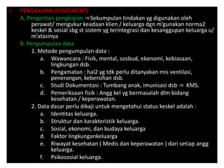 I. PENGKAJIAN (ASSESMENT)
A, Pengertian pengkajian ⇒Sekumpulan tindakan yg digunakan oleh
perawat/ mengukur keadaan klien / keluarga dgn m’gunakan norma2
keskel & sosial sbg st sistem yg terintegrasi dan kesanggupan keluarga u/
m’atasinya
B. Pengumpulan data
1. Metode pengumpulan data :
a. Wawancara : Fisik, mental, sosbud, ekonomi, kebiasaan,
lingkungan dsb.
b. Pengamatan : hal2 yg tdk perlu ditanyakan mis ventilasi,
penerangan, kebersihan dsb.
c. Studi Dokumentasi : Tumbang anak, imunisasi dsb ⇒ KMS.
d. Pemeriksaan fisik : Angg kel yg bermasalah dlm bidang
kesehatan / keperawatan.
2. Data dasar perlu dikaji untuk mengetahui status keskel adalah :
a. Identitas keluarga.
b. Struktur dan karakteristik keluarga.
c. Sosial, ekonomi, dan budaya keluarga
d. Faktor lingkungankeluarga
e. Riwayat kesehatan ( Medis dan keperawatan ) dari setiap angg
keluarga.
f. Psikososial keluarga.
 