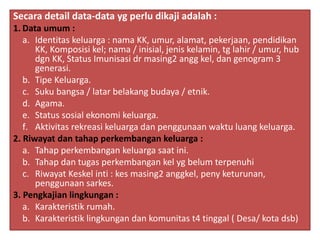 Secara detail data-data yg perlu dikaji adalah :
1. Data umum :
a. Identitas keluarga : nama KK, umur, alamat, pekerjaan, pendidikan
KK, Komposisi kel; nama / inisial, jenis kelamin, tg lahir / umur, hub
dgn KK, Status Imunisasi dr masing2 angg kel, dan genogram 3
generasi.
b. Tipe Keluarga.
c. Suku bangsa / latar belakang budaya / etnik.
d. Agama.
e. Status sosial ekonomi keluarga.
f. Aktivitas rekreasi keluarga dan penggunaan waktu luang keluarga.
2. Riwayat dan tahap perkembangan keluarga :
a. Tahap perkembangan keluarga saat ini.
b. Tahap dan tugas perkembangan kel yg belum terpenuhi
c. Riwayat Keskel inti : kes masing2 anggkel, peny keturunan,
penggunaan sarkes.
3. Pengkajian lingkungan :
a. Karakteristik rumah.
b. Karakteristik lingkungan dan komunitas t4 tinggal ( Desa/ kota dsb)
 