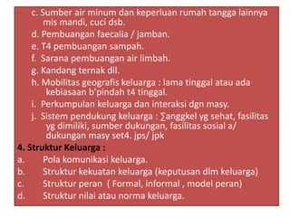 c. Sumber air minum dan keperluan rumah tangga lainnya
mis mandi, cuci dsb.
d. Pembuangan faecalia / jamban.
e. T4 pembuangan sampah.
f. Sarana pembuangan air limbah.
g. Kandang ternak dll.
h. Mobilitas geografis keluarga : lama tinggal atau ada
kebiasaan b’pindah t4 tinggal.
i. Perkumpulan keluarga dan interaksi dgn masy.
j. Sistem pendukung keluarga : ∑anggkel yg sehat, fasilitas
yg dimiliki, sumber dukungan, fasilitas sosial a/
dukungan masy set4. jps/ jpk
4. Struktur Keluarga :
a. Pola komunikasi keluarga.
b. Struktur kekuatan keluarga (keputusan dlm keluarga)
c. Struktur peran ( Formal, informal , model peran)
d. Struktur nilai atau norma keluarga.
 