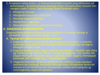 E. Pengkajian tahap kedua : u/ mencari penyebab masalah yang difokuskan pd
kemampuan / ketidakmampuan keluarga dalam menyelesaikan masalah dan
mengacu pada 5 (lima) Tugas Keluarga dalam Perkeskel yaitu :
1. Mengenal masalah.
2. Mengambil keputusan yang tepat.
3. Merawat anggota keluarga.
4. Memelihara lingkungan.
5. Memanfaatkan fasilitas pelayanan kesehtan.
II. DIAGNOSA KEPERAWATAN
Diagnosa keperawatan keluarga meliputi problem a/ masalah, etiologi a/
penyebab, dan sign a/ tanda / gejala ⇨P E S.
A. Tipologi dari diagnosa keperawatan keluarga :
1. Diagnosa Aktual ( terjadi Defisit atau gangguan kesehatan) ⇨ masalah
kesehatan yang dialami oleh keluarga memerlukan bantuan utk segera
ditangani denganj cepat.
2. Diagnosa Resiko / resiko tinggi ( ancaman kesehatan ) ⇨Sudah ada data
yg menunjang namun belum terjadi gangguan, ttp tanda tsb
dapat menjadi masalah aktual apabila tidak segera mendapat
bantuan dari tenaga kes / keperawatan.
3. Diagnosa Potensial (Keadaan sejahtera atau wellness) Suatu keadaan
sejahtera dari keluarga, kesehatan keluarga dapat ditingkatkan ketika kel
mampu m’nuhi kebkelnya dan mempunyai sumber penunjang kes yg
memungkinkan dapat ditingkatkan.
 
