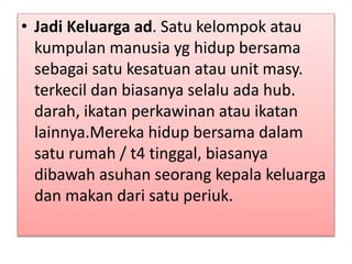 • Jadi Keluarga ad. Satu kelompok atau
kumpulan manusia yg hidup bersama
sebagai satu kesatuan atau unit masy.
terkecil dan biasanya selalu ada hub.
darah, ikatan perkawinan atau ikatan
lainnya.Mereka hidup bersama dalam
satu rumah / t4 tinggal, biasanya
dibawah asuhan seorang kepala keluarga
dan makan dari satu periuk.
 