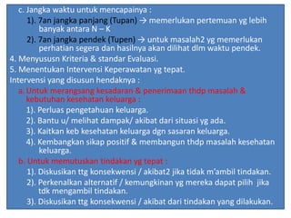 c. Jangka waktu untuk mencapainya :
1). 7an jangka panjang (Tupan) → memerlukan pertemuan yg lebih
banyak antara N – K
2). 7an jangka pendek (Tupen) → untuk masalah2 yg memerlukan
perhatian segera dan hasilnya akan dilihat dlm waktu pendek.
4. Menyususn Kriteria & standar Evaluasi.
5. Menentukan Intervensi Keperawatan yg tepat.
Intervensi yang disusun hendaknya :
a.Untuk merangsang kesadaran & penerimaan thdp masalah &
kebutuhan kesehatan keluarga :
1). Perluas pengetahuan keluarga.
2). Bantu u/ melihat dampak/ akibat dari situasi yg ada.
3). Kaitkan keb kesehatan keluarga dgn sasaran keluarga.
4). Kembangkan sikap positif & membangun thdp masalah kesehatan
keluarga.
b. Untuk memutuskan tindakan yg tepat :
1). Diskusikan ttg konsekwensi / akibat2 jika tidak m’ambil tindakan.
2). Perkenalkan alternatif / kemungkinan yg mereka dapat pilih jika
tdk mengambil tindakan.
3). Diskusikan ttg konsekwensi / akibat dari tindakan yang dilakukan.
 