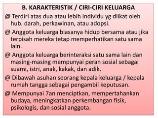 B. KARAKTERISTIK / CIRI-CIRI KELUARGA
@ Terdiri atas dua atau lebih individu yg diikat oleh
hub. darah, perkawinan, atau adopsi.
@ Anggota keluarga biasanya hidup bersama atau jika
terpisah mereka tetap memperhatikan satu sama
lain.
@ Anggota keluarga berinteraksi satu sama lain dan
masing-masing mempunyai peran sosial sebagai
suami, istri, anak, kakak, dan adik.
@ Dibawah asuhan seorang kepala keluarga / kepala
rumah tangga sebagai pengambil keputusan.
@ Mempunyai 7an menciptkan, mempertahankan
budaya, meningkatkan perkembangan fisik,
psikologis, dan sosial anggota.
 