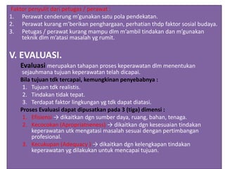 Faktor penyulit dari petugas / perawat :
1. Perawat cenderung m’gunakan satu pola pendekatan.
2. Perawat kurang m’berikan penghargaan, perhatian thdp faktor sosial budaya.
3. Petugas / perawat kurang mampu dlm m’ambil tindakan dan m’gunakan
teknik dlm m’atasi masalah yg rumit.
V. EVALUASI.
Evaluasi merupakan tahapan proses keperawatan dlm menentukan
sejauhmana tujuan keperawatan telah dicapai.
Bila tujuan tdk tercapai, kemungkinan penyebabnya :
1. Tujuan tdk realistis.
2. Tindakan tidak tepat.
3. Terdapat faktor lingkungan yg tdk dapat diatasi.
Proses Evaluasi dapat dipusatkan pada 3 (tiga) dimensi :
1. Efisiensi → dikaitkan dgn sumber daya, ruang, bahan, tenaga.
2. Kecocokan (Apropriatneness) → dikaitkan dgn kesesuaian tindakan
keperawatan utk mengatasi masalah sesuai dengan pertimbangan
profesional.
3. Kecukupan (Adequacy ) → dikaitkan dgn kelengkapan tindakan
keperawatan yg dilakukan untuk mencapai tujuan.
 