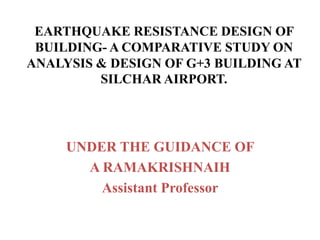 EARTHQUAKE RESISTANCE DESIGN OF
BUILDING- A COMPARATIVE STUDY ON
ANALYSIS & DESIGN OF G+3 BUILDING AT
SILCHAR AIRPORT.
UNDER THE GUIDANCE OF
A RAMAKRISHNAIH
Assistant Professor
 