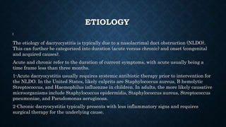 ETIOLOGY
The etiology of dacryocystitis is typically due to a nasolacrimal duct obstruction (NLDO).
This can further be categorized into duration (acute versus chronic) and onset (congenital
and acquired causes).
Acute and chronic refer to the duration of current symptoms, with acute usually being a
time frame less than three months.
1-Acute dacryocystitis usually requires systemic antibiotic therapy prior to intervention for
the NLDO. In the United States, likely culprits are Staphylococcus aureus, B hemolytic
Streptococcus, and Haemophilus influenzae in children. In adults, the more likely causative
microorganisms include Staphylococcus epidermidis, Staphylococcus aureus, Streptococcus
pneumoniae, and Pseudomonas aeruginosa.
2-Chronic dacryocystitis typically presents with less inflammatory signs and requires
surgical therapy for the underlying cause.
 